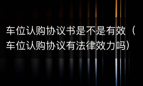 车位认购协议书是不是有效（车位认购协议有法律效力吗）