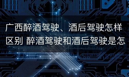 广西醉酒驾驶、酒后驾驶怎样区别 醉酒驾驶和酒后驾驶是怎么区分的