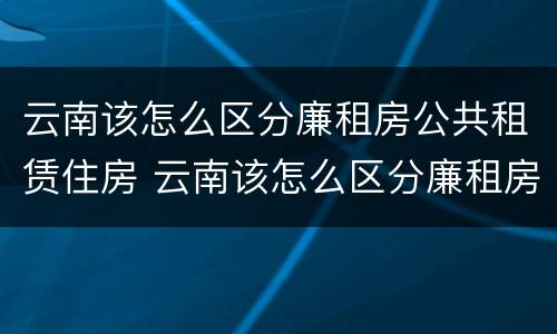 云南该怎么区分廉租房公共租赁住房 云南该怎么区分廉租房公共租赁住房和住宅