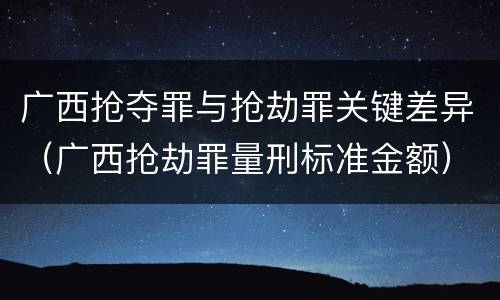 广西抢夺罪与抢劫罪关键差异（广西抢劫罪量刑标准金额）