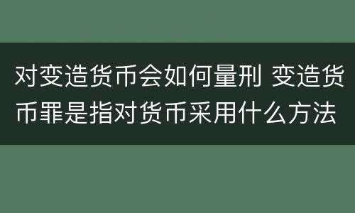对变造货币会如何量刑 变造货币罪是指对货币采用什么方法