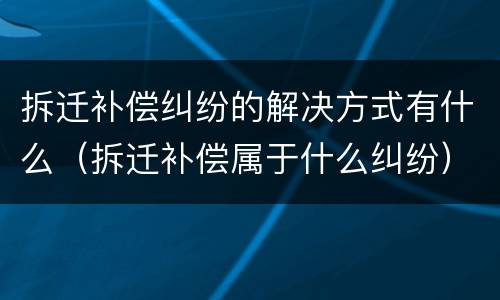 拆迁补偿纠纷的解决方式有什么（拆迁补偿属于什么纠纷）