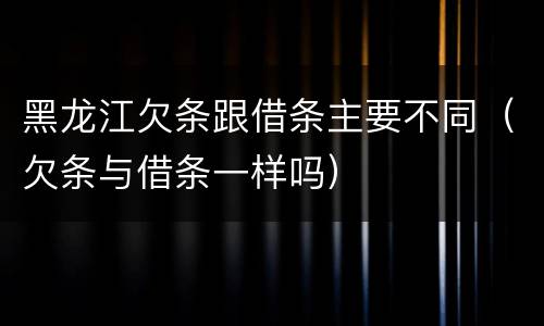 黑龙江欠条跟借条主要不同（欠条与借条一样吗）