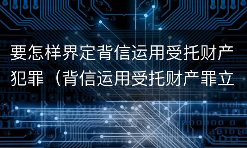 要怎样界定背信运用受托财产犯罪（背信运用受托财产罪立案标准）