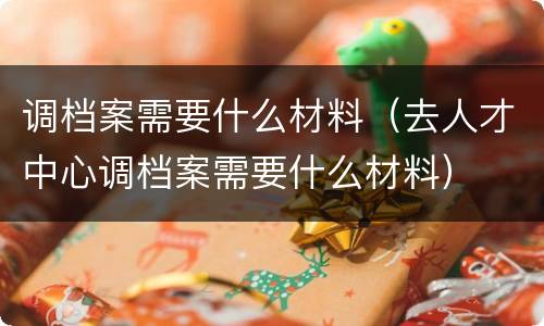 调档案需要什么材料（去人才中心调档案需要什么材料）