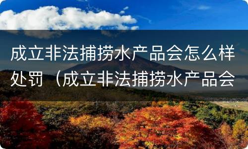 成立非法捕捞水产品会怎么样处罚（成立非法捕捞水产品会怎么样处罚吗）