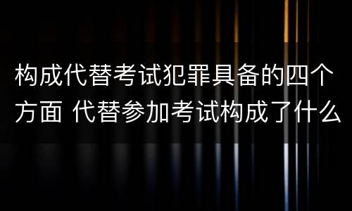 构成代替考试犯罪具备的四个方面 代替参加考试构成了什么犯罪