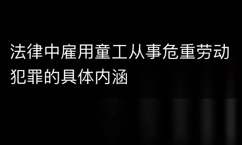 法律中雇用童工从事危重劳动犯罪的具体内涵