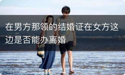 在男方那领的结婚证在女方这边是否能办离婚