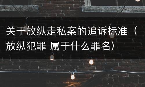 关于放纵走私案的追诉标准（放纵犯罪 属于什么罪名）