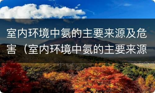室内环境中氨的主要来源及危害（室内环境中氨的主要来源及危害有哪些）