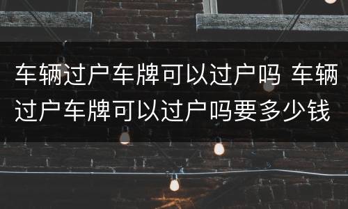 车辆过户车牌可以过户吗 车辆过户车牌可以过户吗要多少钱