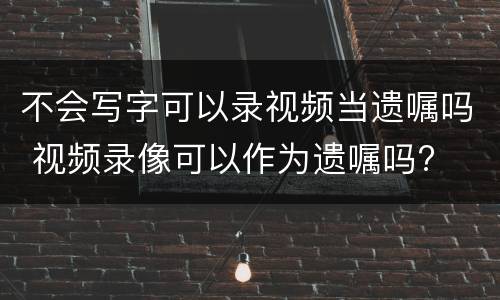 不会写字可以录视频当遗嘱吗 视频录像可以作为遗嘱吗?