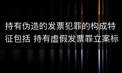 持有伪造的发票犯罪的构成特征包括 持有虚假发票罪立案标准