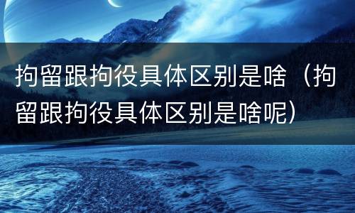 拘留跟拘役具体区别是啥（拘留跟拘役具体区别是啥呢）