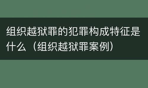 组织越狱罪的犯罪构成特征是什么（组织越狱罪案例）