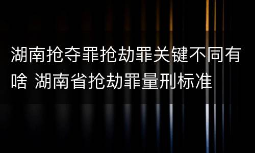 湖南抢夺罪抢劫罪关键不同有啥 湖南省抢劫罪量刑标准