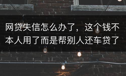 网贷失信怎么办了，这个钱不本人用了而是帮别人还车贷了怎么办