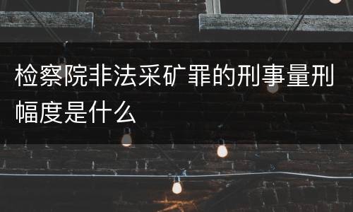 检察院非法采矿罪的刑事量刑幅度是什么