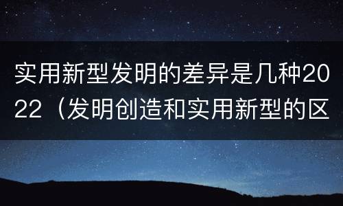 实用新型发明的差异是几种2022（发明创造和实用新型的区别）