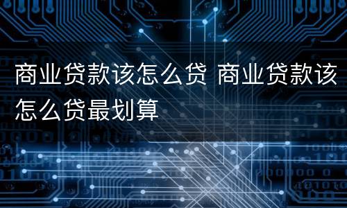 商业贷款该怎么贷 商业贷款该怎么贷最划算