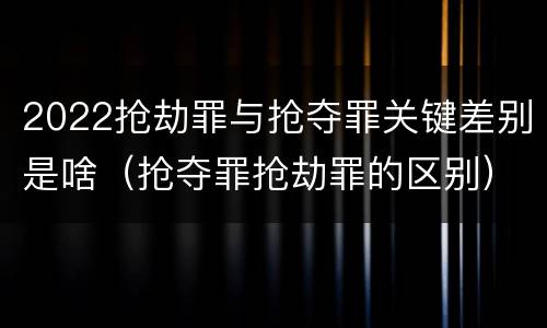 2022抢劫罪与抢夺罪关键差别是啥（抢夺罪抢劫罪的区别）
