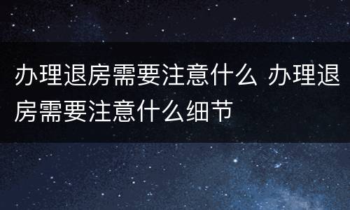 办理退房需要注意什么 办理退房需要注意什么细节