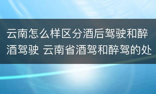 云南怎么样区分酒后驾驶和醉酒驾驶 云南省酒驾和醉驾的处罚标准