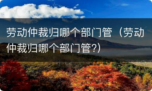劳动仲裁归哪个部门管（劳动仲裁归哪个部门管?）