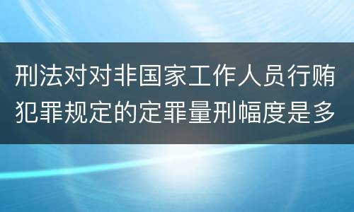 刑法对对非国家工作人员行贿犯罪规定的定罪量刑幅度是多少