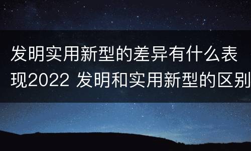 发明实用新型的差异有什么表现2022 发明和实用新型的区别