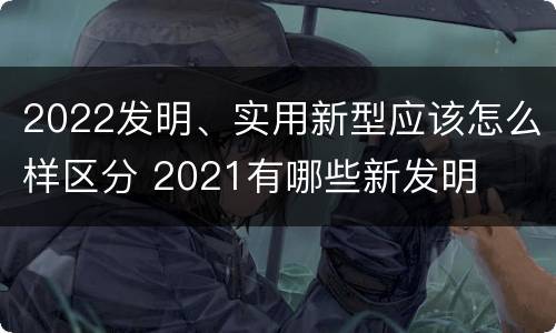 2022发明、实用新型应该怎么样区分 2021有哪些新发明