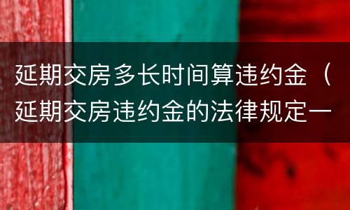 延期交房多长时间算违约金（延期交房违约金的法律规定一般是多少）