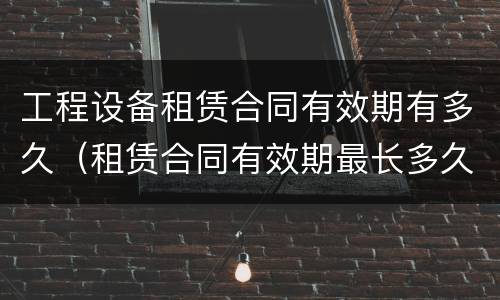 工程设备租赁合同有效期有多久（租赁合同有效期最长多久）
