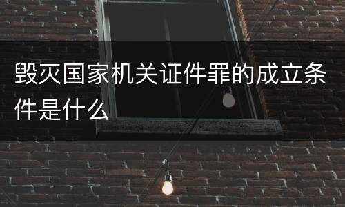 毁灭国家机关证件罪的成立条件是什么
