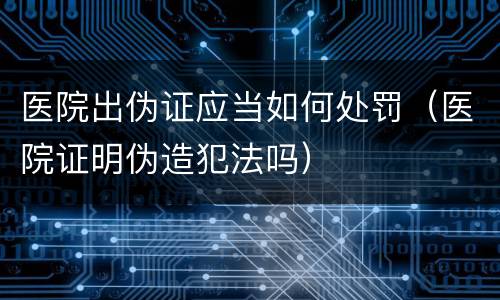 医院出伪证应当如何处罚（医院证明伪造犯法吗）