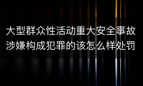 大型群众性活动重大安全事故涉嫌构成犯罪的该怎么样处罚