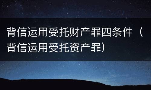 背信运用受托财产罪四条件（背信运用受托资产罪）