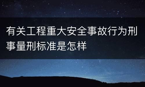 有关工程重大安全事故行为刑事量刑标准是怎样