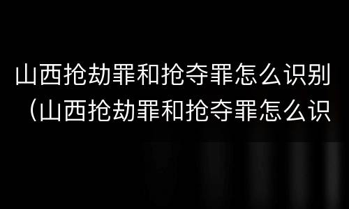 山西抢劫罪和抢夺罪怎么识别（山西抢劫罪和抢夺罪怎么识别的）