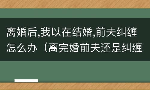 离婚后,我以在结婚,前夫纠缠怎么办（离完婚前夫还是纠缠我）