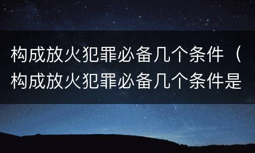构成放火犯罪必备几个条件（构成放火犯罪必备几个条件是什么）