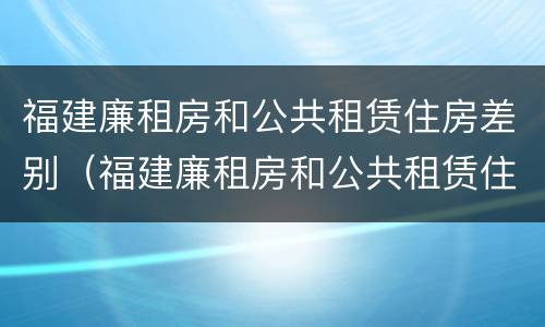 福建廉租房和公共租赁住房差别（福建廉租房和公共租赁住房差别在哪）