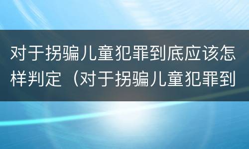 对于拐骗儿童犯罪到底应该怎样判定（对于拐骗儿童犯罪到底应该怎样判定呢）