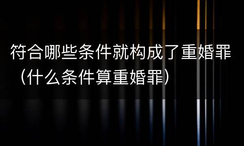 符合哪些条件就构成了重婚罪（什么条件算重婚罪）