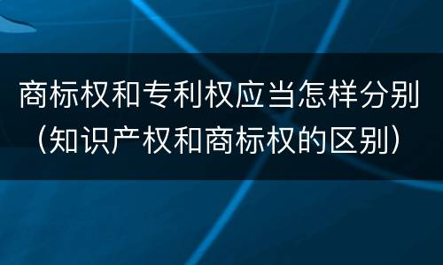 商标权和专利权应当怎样分别（知识产权和商标权的区别）