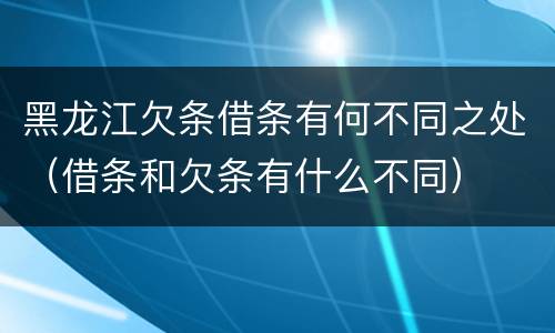 黑龙江欠条借条有何不同之处（借条和欠条有什么不同）