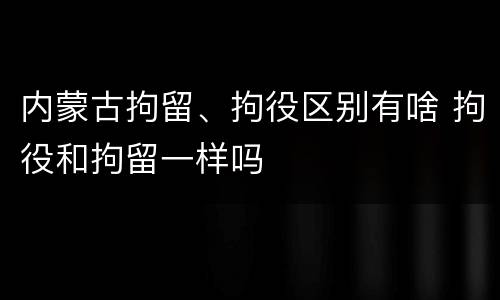 内蒙古拘留、拘役区别有啥 拘役和拘留一样吗