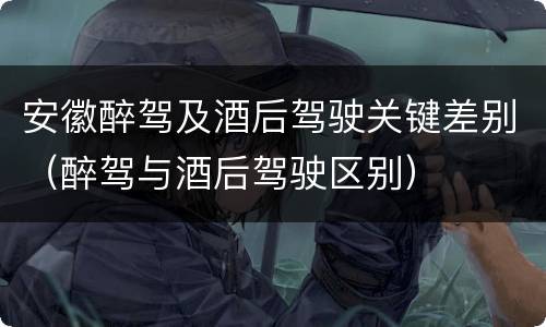 安徽醉驾及酒后驾驶关键差别（醉驾与酒后驾驶区别）