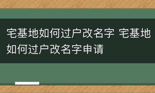 宅基地如何过户改名字 宅基地如何过户改名字申请